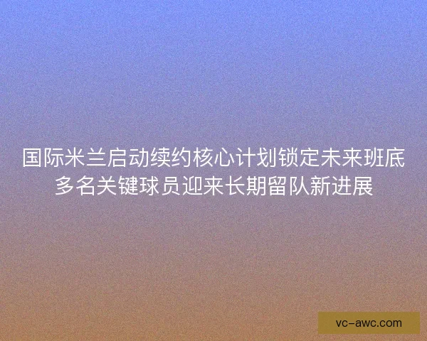 国际米兰启动续约核心计划锁定未来班底多名关键球员迎来长期留队新进展